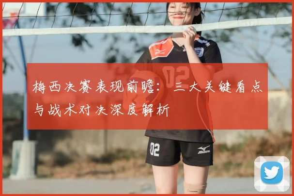 梅西决赛表现前瞻：三大关键看点与战术对决深度解析