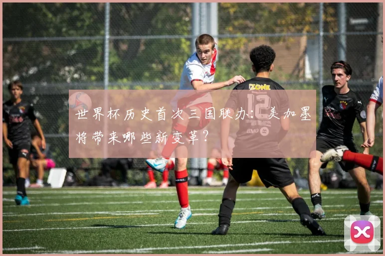 世界杯历史首次三国联办：美加墨将带来哪些新变革？