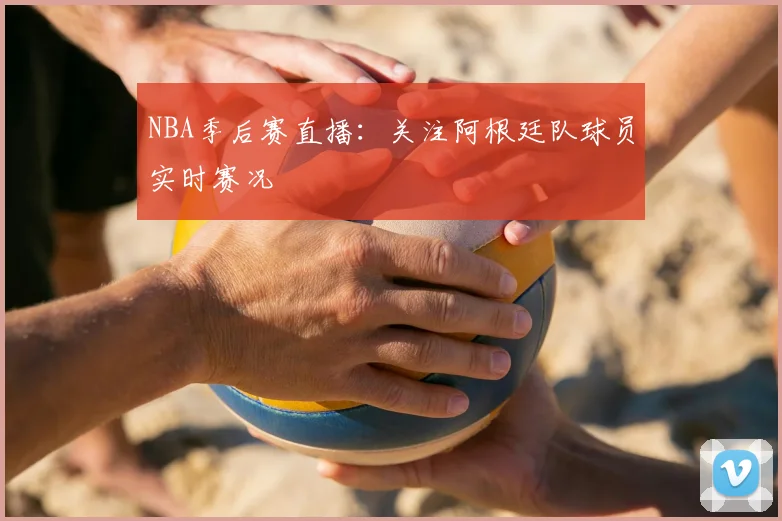 NBA季后赛直播:关注阿根廷队球员实时赛况