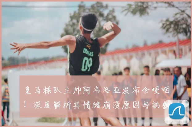 皇马梯队主帅阿韦洛亚发布会哽咽!深度解析其情绪崩溃原因与执教压力