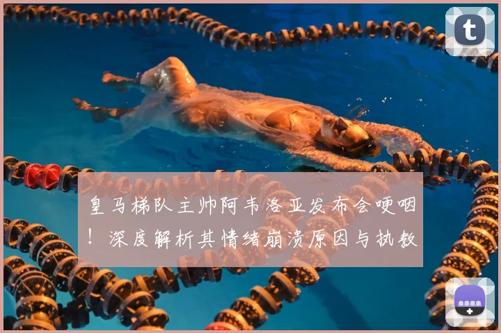 皇马梯队主帅阿韦洛亚发布会哽咽！深度解析其情绪崩溃原因与执教压力