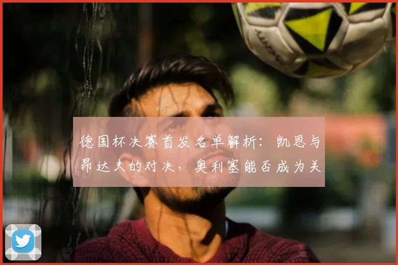 德国杯决赛首发名单解析:凯恩与昂达夫的对决,奥利塞能否成为关键先生?