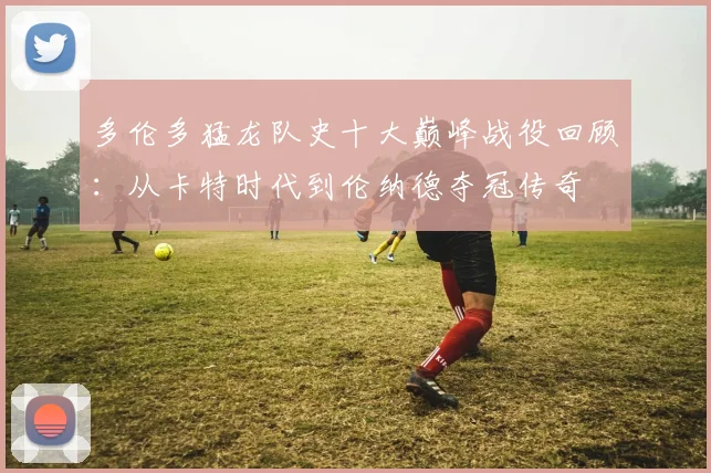 多伦多猛龙队史十大巅峰战役回顾:从卡特时代到伦纳德夺冠传奇
