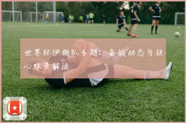 世界杯伊朗队专题：备战动态与核心球员解读