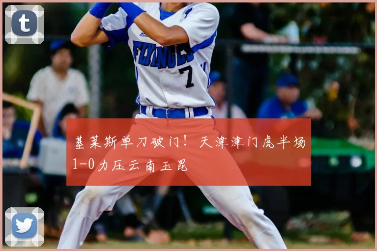 基莱斯单刀破门！天津津门虎半场1-0力压云南玉昆