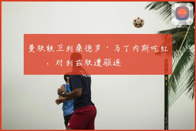 曼联铁卫利桑德罗·马丁内斯吃红牌，对利兹联遭驱逐