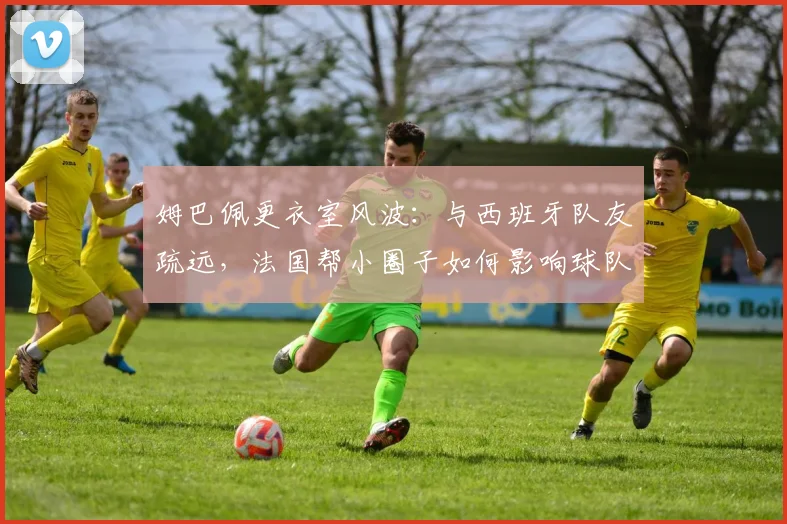 姆巴佩更衣室风波：与西班牙队友疏远，法国帮小圈子如何影响球队团结？