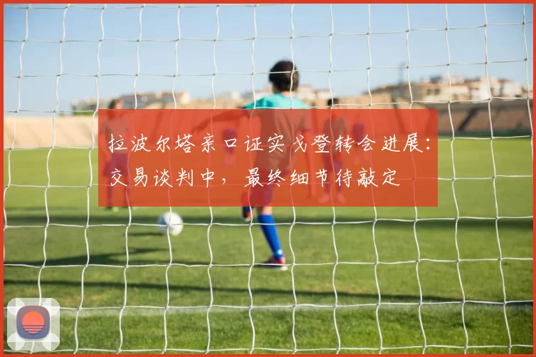 拉波尔塔亲口证实戈登转会进展：交易谈判中，最终细节待敲定