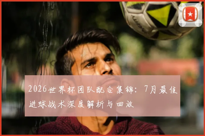 2026世界杯团队配合集锦：7月最佳进球战术深度解析与回放